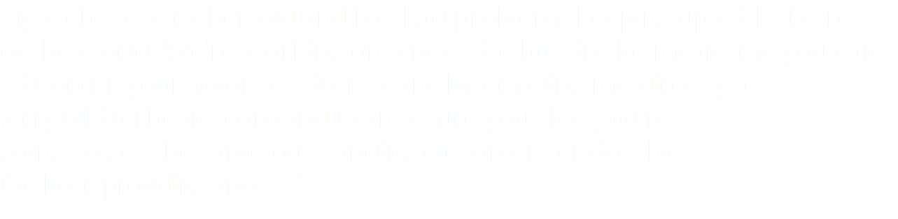 My website is rather old and has had problems keeping up with the rest of the world. We're working on a new site but, in the meantime you can still order your favorite Killer Beans by emailing me directly at jerry@killerbeans.com and I can assure you that you're going to get the same outstanding customer service that I've been providing since 1999.